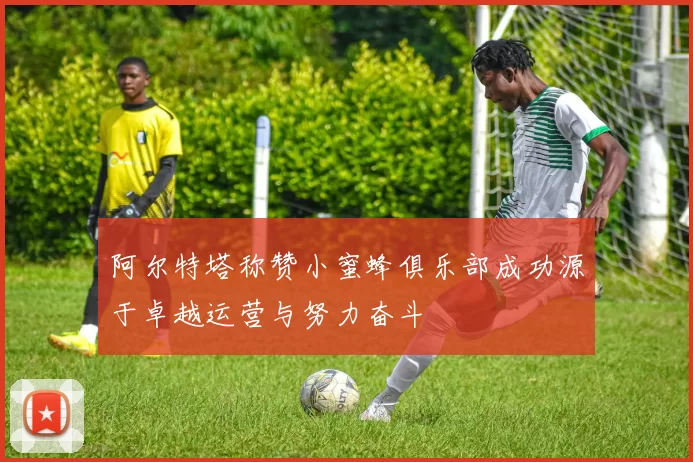 阿尔特塔称赞小蜜蜂俱乐部成功源于卓越运营与努力奋斗