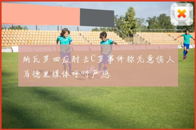 纳瓦罗回应肘击C罗事件称无意伤人马德里媒体呼吁严惩