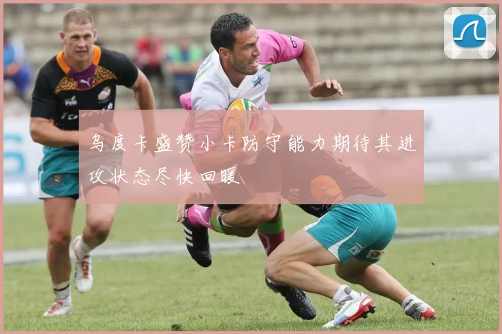 乌度卡盛赞小卡防守能力期待其进攻状态尽快回暖