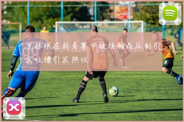 克林根在新秀赛中被杨瀚森压制引发吐槽引发热议