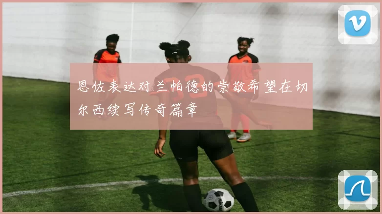 恩佐表达对兰帕德的崇敬希望在切尔西续写传奇篇章