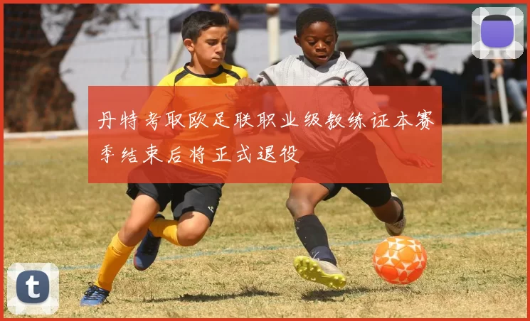 丹特考取欧足联职业级教练证本赛季结束后将正式退役