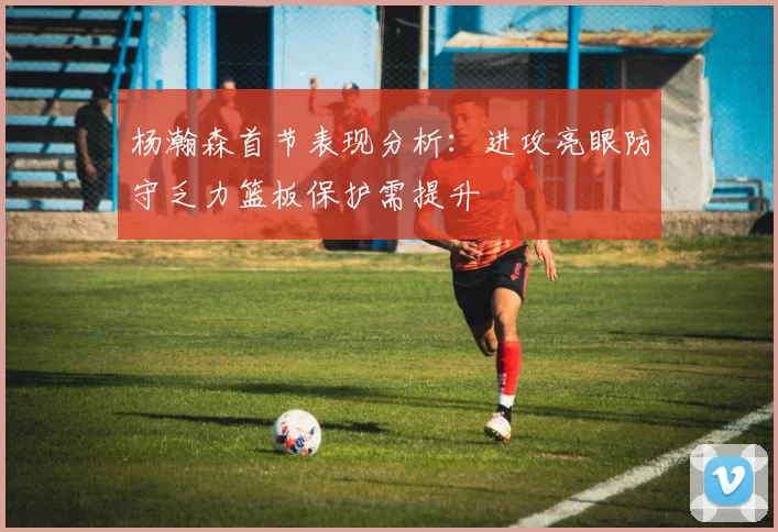 杨瀚森首节表现分析：进攻亮眼防守乏力篮板保护需提升