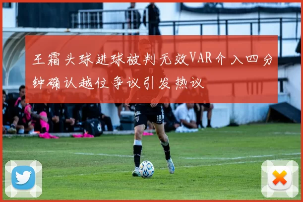 王霜头球进球被判无效VAR介入四分钟确认越位争议引发热议