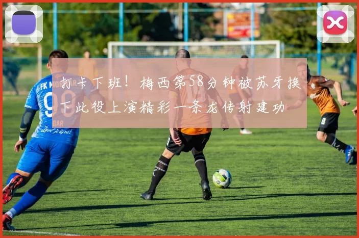 打卡下班！梅西第58分钟被苏牙换下此役上演精彩一条龙传射建功