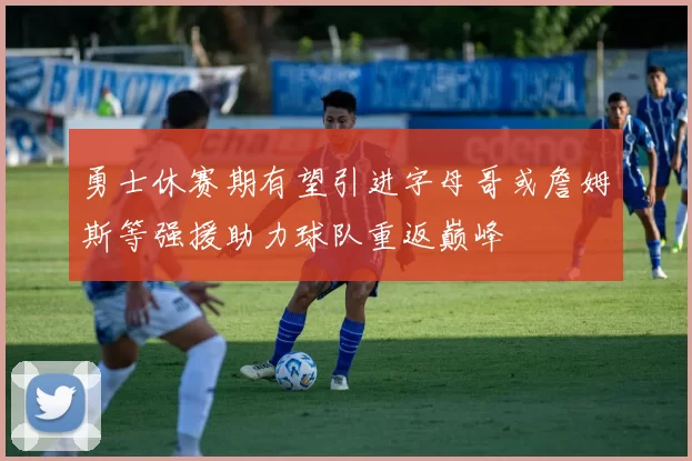 勇士休赛期有望引进字母哥或詹姆斯等强援助力球队重返巅峰
