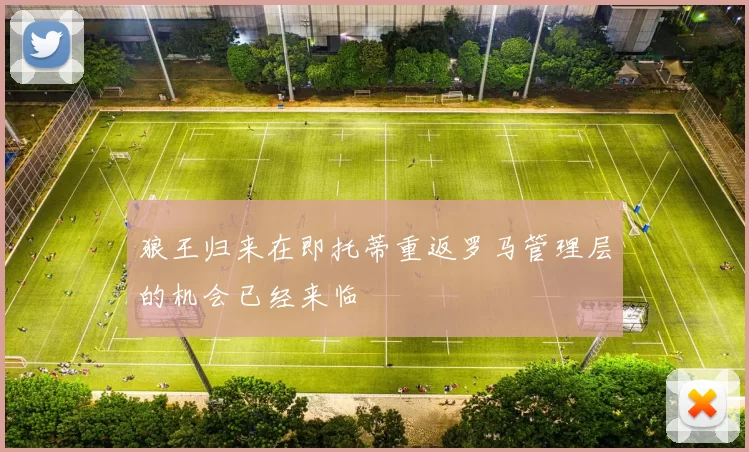 狼王归来在即托蒂重返罗马管理层的机会已经来临