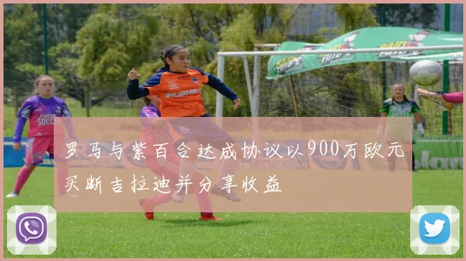 罗马与紫百合达成协议以900万欧元买断吉拉迪并分享收益