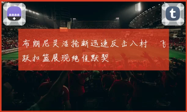 布朗尼灵活抢断迅速反击八村塁飞跃扣篮展现绝佳默契