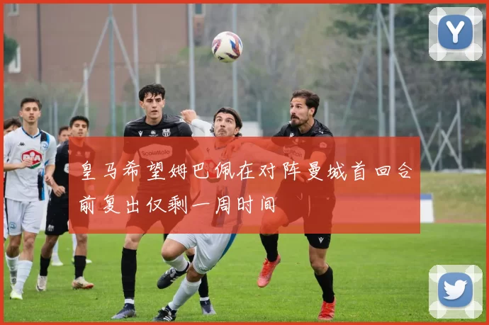 皇马希望姆巴佩在对阵曼城首回合前复出仅剩一周时间