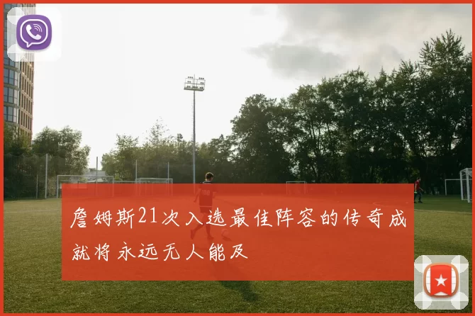 詹姆斯21次入选最佳阵容的传奇成就将永远无人能及