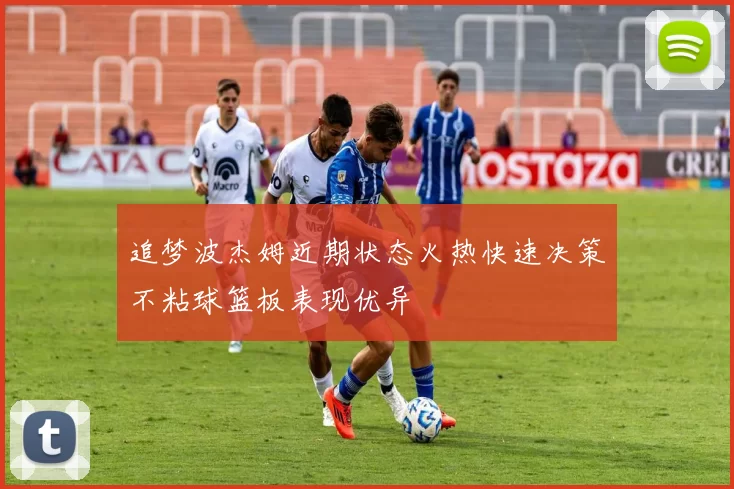 追梦波杰姆近期状态火热快速决策不粘球篮板表现优异