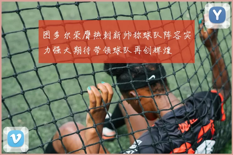 图多尔荣膺热刺新帅称球队阵容实力强大期待带领球队再创辉煌