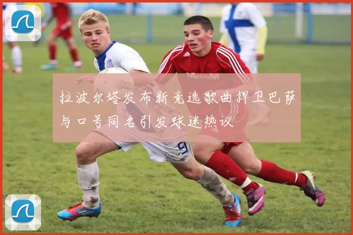 拉波尔塔发布新竞选歌曲捍卫巴萨与口号同名引发球迷热议